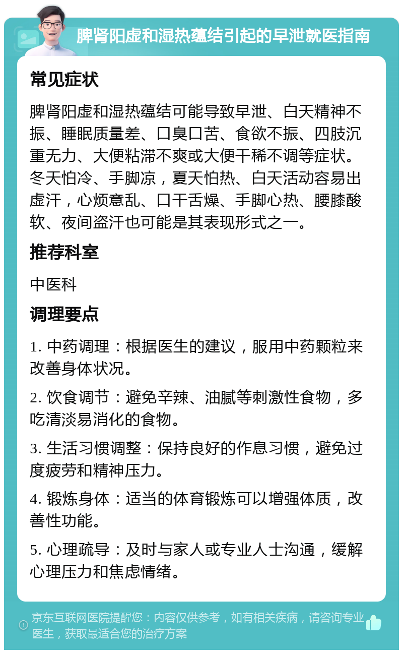 脾肾阳虚和湿热蕴结引起的早泄就医指南 常见症状 脾肾阳虚和湿热蕴结可能导致早泄、白天精神不振、睡眠质量差、口臭口苦、食欲不振、四肢沉重无力、大便粘滞不爽或大便干稀不调等症状。冬天怕冷、手脚凉，夏天怕热、白天活动容易出虚汗，心烦意乱、口干舌燥、手脚心热、腰膝酸软、夜间盗汗也可能是其表现形式之一。 推荐科室 中医科 调理要点 1. 中药调理：根据医生的建议，服用中药颗粒来改善身体状况。 2. 饮食调节：避免辛辣、油腻等刺激性食物，多吃清淡易消化的食物。 3. 生活习惯调整：保持良好的作息习惯，避免过度疲劳和精神压力。 4. 锻炼身体：适当的体育锻炼可以增强体质，改善性功能。 5. 心理疏导：及时与家人或专业人士沟通，缓解心理压力和焦虑情绪。