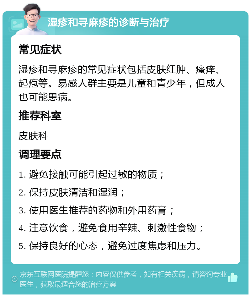 湿疹和寻麻疹的诊断与治疗 常见症状 湿疹和寻麻疹的常见症状包括皮肤红肿、瘙痒、起疱等。易感人群主要是儿童和青少年，但成人也可能患病。 推荐科室 皮肤科 调理要点 1. 避免接触可能引起过敏的物质； 2. 保持皮肤清洁和湿润； 3. 使用医生推荐的药物和外用药膏； 4. 注意饮食，避免食用辛辣、刺激性食物； 5. 保持良好的心态，避免过度焦虑和压力。