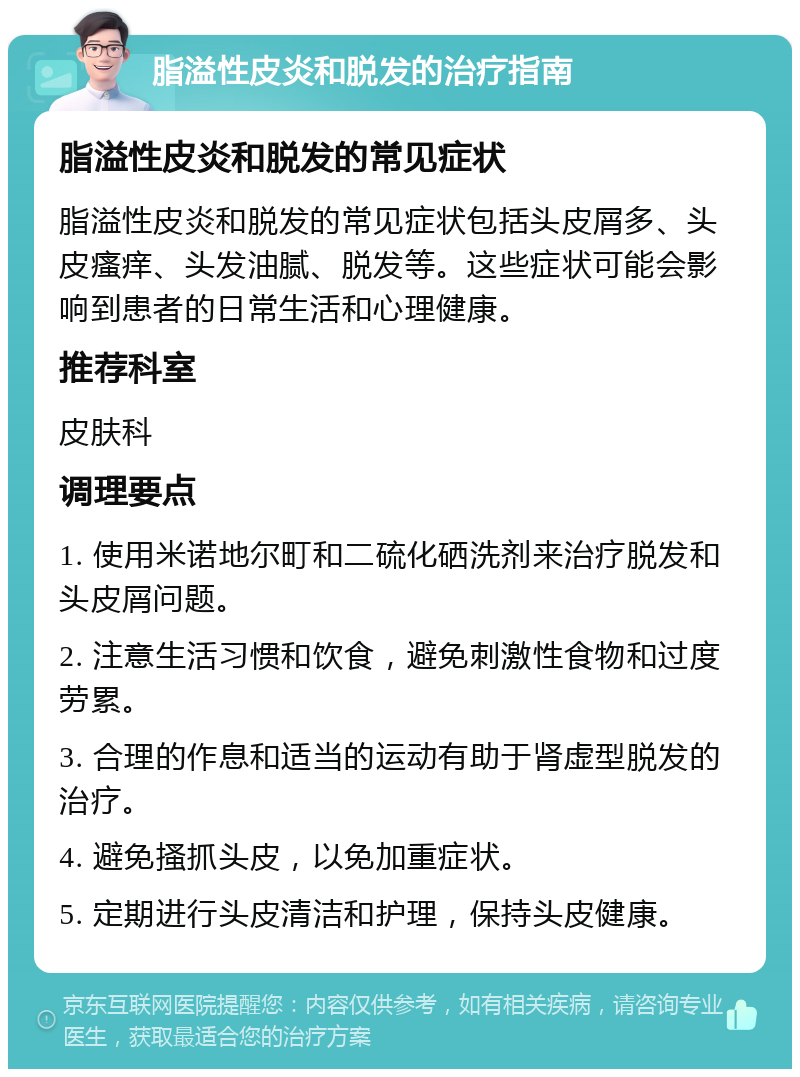 脂溢性皮炎和脱发的治疗指南 脂溢性皮炎和脱发的常见症状 脂溢性皮炎和脱发的常见症状包括头皮屑多、头皮瘙痒、头发油腻、脱发等。这些症状可能会影响到患者的日常生活和心理健康。 推荐科室 皮肤科 调理要点 1. 使用米诺地尔町和二硫化硒洗剂来治疗脱发和头皮屑问题。 2. 注意生活习惯和饮食，避免刺激性食物和过度劳累。 3. 合理的作息和适当的运动有助于肾虚型脱发的治疗。 4. 避免搔抓头皮，以免加重症状。 5. 定期进行头皮清洁和护理，保持头皮健康。