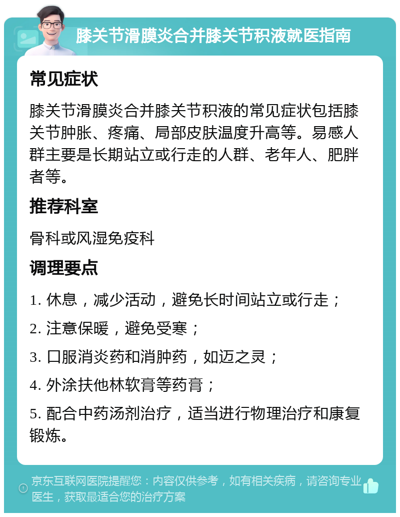 膝关节滑膜炎合并膝关节积液就医指南 常见症状 膝关节滑膜炎合并膝关节积液的常见症状包括膝关节肿胀、疼痛、局部皮肤温度升高等。易感人群主要是长期站立或行走的人群、老年人、肥胖者等。 推荐科室 骨科或风湿免疫科 调理要点 1. 休息，减少活动，避免长时间站立或行走； 2. 注意保暖，避免受寒； 3. 口服消炎药和消肿药，如迈之灵； 4. 外涂扶他林软膏等药膏； 5. 配合中药汤剂治疗，适当进行物理治疗和康复锻炼。