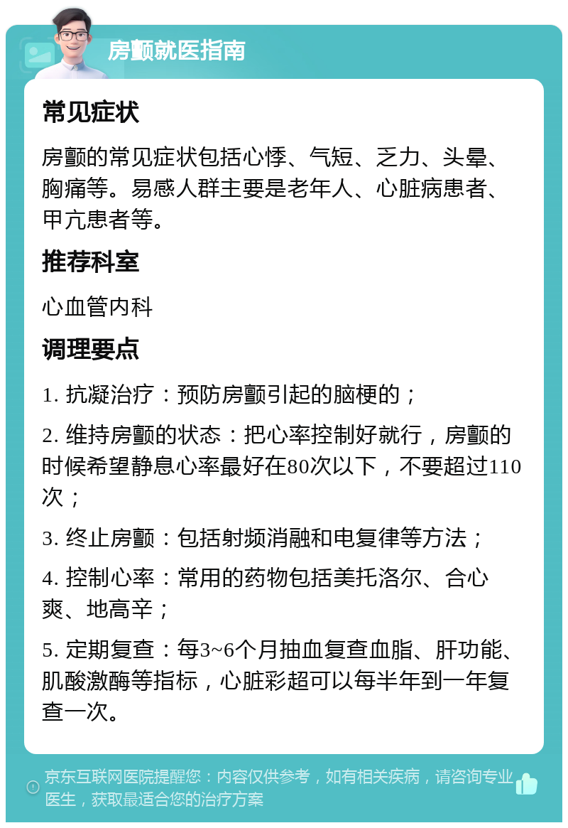 房颤就医指南 常见症状 房颤的常见症状包括心悸、气短、乏力、头晕、胸痛等。易感人群主要是老年人、心脏病患者、甲亢患者等。 推荐科室 心血管内科 调理要点 1. 抗凝治疗：预防房颤引起的脑梗的； 2. 维持房颤的状态：把心率控制好就行，房颤的时候希望静息心率最好在80次以下，不要超过110次； 3. 终止房颤：包括射频消融和电复律等方法； 4. 控制心率：常用的药物包括美托洛尔、合心爽、地高辛； 5. 定期复查：每3~6个月抽血复查血脂、肝功能、肌酸激酶等指标，心脏彩超可以每半年到一年复查一次。