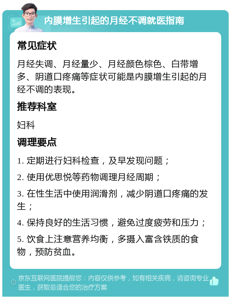 内膜增生引起的月经不调就医指南 常见症状 月经失调、月经量少、月经颜色棕色、白带增多、阴道口疼痛等症状可能是内膜增生引起的月经不调的表现。 推荐科室 妇科 调理要点 1. 定期进行妇科检查，及早发现问题； 2. 使用优思悦等药物调理月经周期； 3. 在性生活中使用润滑剂，减少阴道口疼痛的发生； 4. 保持良好的生活习惯，避免过度疲劳和压力； 5. 饮食上注意营养均衡，多摄入富含铁质的食物，预防贫血。