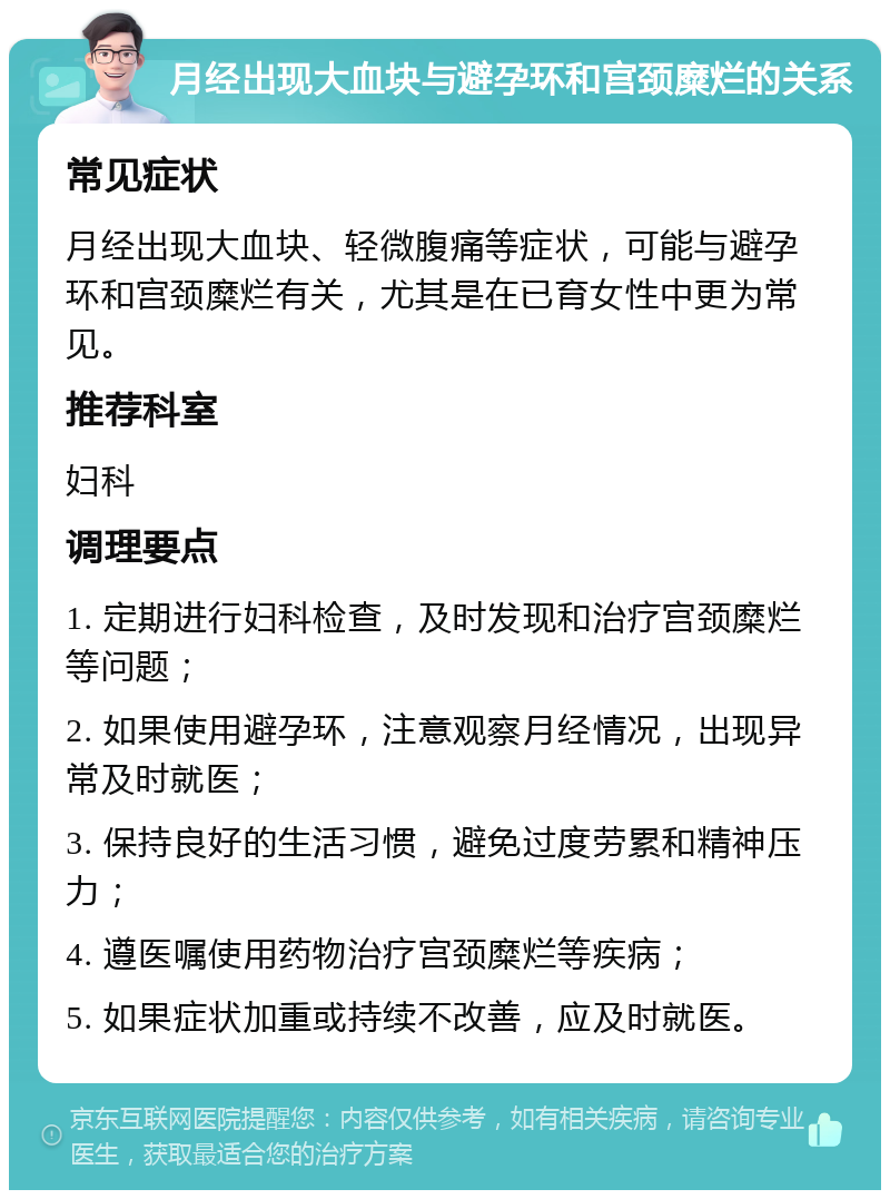 月经出现大血块与避孕环和宫颈糜烂的关系 常见症状 月经出现大血块、轻微腹痛等症状，可能与避孕环和宫颈糜烂有关，尤其是在已育女性中更为常见。 推荐科室 妇科 调理要点 1. 定期进行妇科检查，及时发现和治疗宫颈糜烂等问题； 2. 如果使用避孕环，注意观察月经情况，出现异常及时就医； 3. 保持良好的生活习惯，避免过度劳累和精神压力； 4. 遵医嘱使用药物治疗宫颈糜烂等疾病； 5. 如果症状加重或持续不改善，应及时就医。