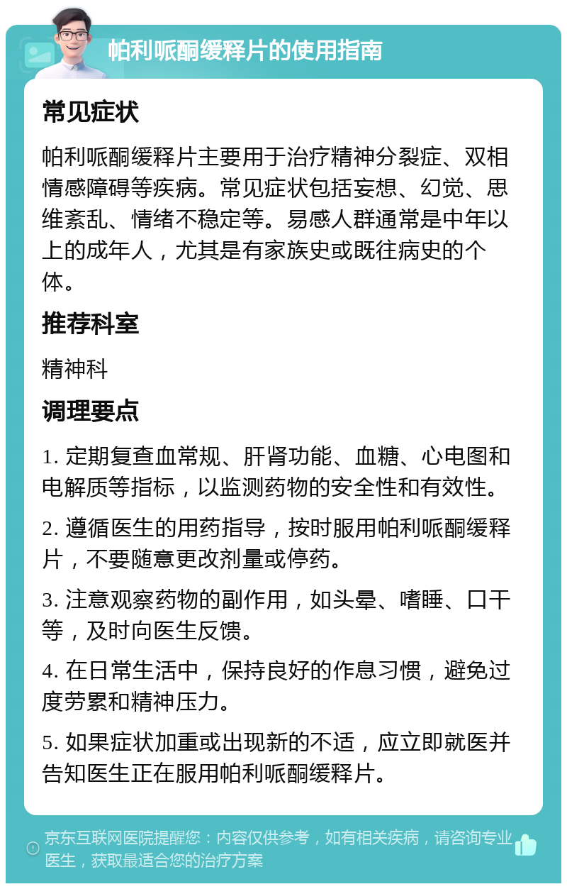 帕利哌酮缓释片的使用指南 常见症状 帕利哌酮缓释片主要用于治疗精神分裂症、双相情感障碍等疾病。常见症状包括妄想、幻觉、思维紊乱、情绪不稳定等。易感人群通常是中年以上的成年人，尤其是有家族史或既往病史的个体。 推荐科室 精神科 调理要点 1. 定期复查血常规、肝肾功能、血糖、心电图和电解质等指标，以监测药物的安全性和有效性。 2. 遵循医生的用药指导，按时服用帕利哌酮缓释片，不要随意更改剂量或停药。 3. 注意观察药物的副作用，如头晕、嗜睡、口干等，及时向医生反馈。 4. 在日常生活中，保持良好的作息习惯，避免过度劳累和精神压力。 5. 如果症状加重或出现新的不适，应立即就医并告知医生正在服用帕利哌酮缓释片。