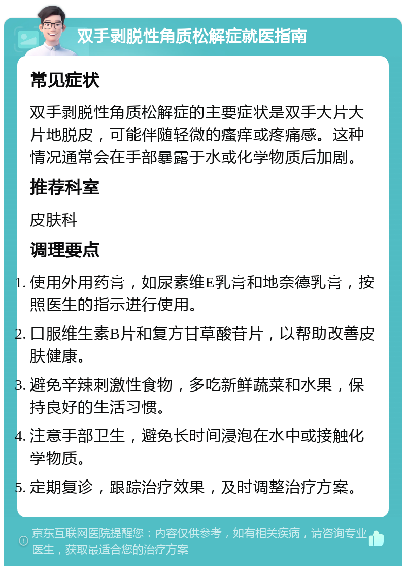 双手剥脱性角质松解症就医指南 常见症状 双手剥脱性角质松解症的主要症状是双手大片大片地脱皮，可能伴随轻微的瘙痒或疼痛感。这种情况通常会在手部暴露于水或化学物质后加剧。 推荐科室 皮肤科 调理要点 使用外用药膏，如尿素维E乳膏和地奈德乳膏，按照医生的指示进行使用。 口服维生素B片和复方甘草酸苷片，以帮助改善皮肤健康。 避免辛辣刺激性食物，多吃新鲜蔬菜和水果，保持良好的生活习惯。 注意手部卫生，避免长时间浸泡在水中或接触化学物质。 定期复诊，跟踪治疗效果，及时调整治疗方案。