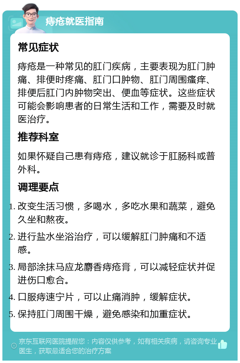 痔疮就医指南 常见症状 痔疮是一种常见的肛门疾病，主要表现为肛门肿痛、排便时疼痛、肛门口肿物、肛门周围瘙痒、排便后肛门内肿物突出、便血等症状。这些症状可能会影响患者的日常生活和工作，需要及时就医治疗。 推荐科室 如果怀疑自己患有痔疮，建议就诊于肛肠科或普外科。 调理要点 改变生活习惯，多喝水，多吃水果和蔬菜，避免久坐和熬夜。 进行盐水坐浴治疗，可以缓解肛门肿痛和不适感。 局部涂抹马应龙麝香痔疮膏，可以减轻症状并促进伤口愈合。 口服痔速宁片，可以止痛消肿，缓解症状。 保持肛门周围干燥，避免感染和加重症状。