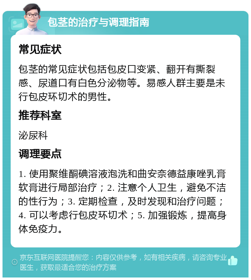 包茎的治疗与调理指南 常见症状 包茎的常见症状包括包皮口变紧、翻开有撕裂感、尿道口有白色分泌物等。易感人群主要是未行包皮环切术的男性。 推荐科室 泌尿科 调理要点 1. 使用聚维酮碘溶液泡洗和曲安奈德益康唑乳膏软膏进行局部治疗；2. 注意个人卫生，避免不洁的性行为；3. 定期检查，及时发现和治疗问题；4. 可以考虑行包皮环切术；5. 加强锻炼，提高身体免疫力。