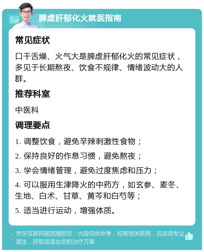 脾虚肝郁化火就医指南 常见症状 口干舌燥、火气大是脾虚肝郁化火的常见症状，多见于长期熬夜、饮食不规律、情绪波动大的人群。 推荐科室 中医科 调理要点 1. 调整饮食，避免辛辣刺激性食物； 2. 保持良好的作息习惯，避免熬夜； 3. 学会情绪管理，避免过度焦虑和压力； 4. 可以服用生津降火的中药方，如玄参、麦冬、生地、白术、甘草、黄芩和白芍等； 5. 适当进行运动，增强体质。