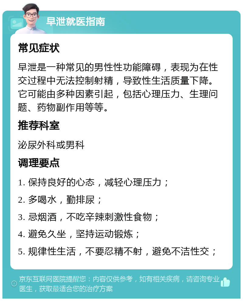 早泄就医指南 常见症状 早泄是一种常见的男性性功能障碍，表现为在性交过程中无法控制射精，导致性生活质量下降。它可能由多种因素引起，包括心理压力、生理问题、药物副作用等等。 推荐科室 泌尿外科或男科 调理要点 1. 保持良好的心态，减轻心理压力； 2. 多喝水，勤排尿； 3. 忌烟酒，不吃辛辣刺激性食物； 4. 避免久坐，坚持运动锻炼； 5. 规律性生活，不要忍精不射，避免不洁性交；