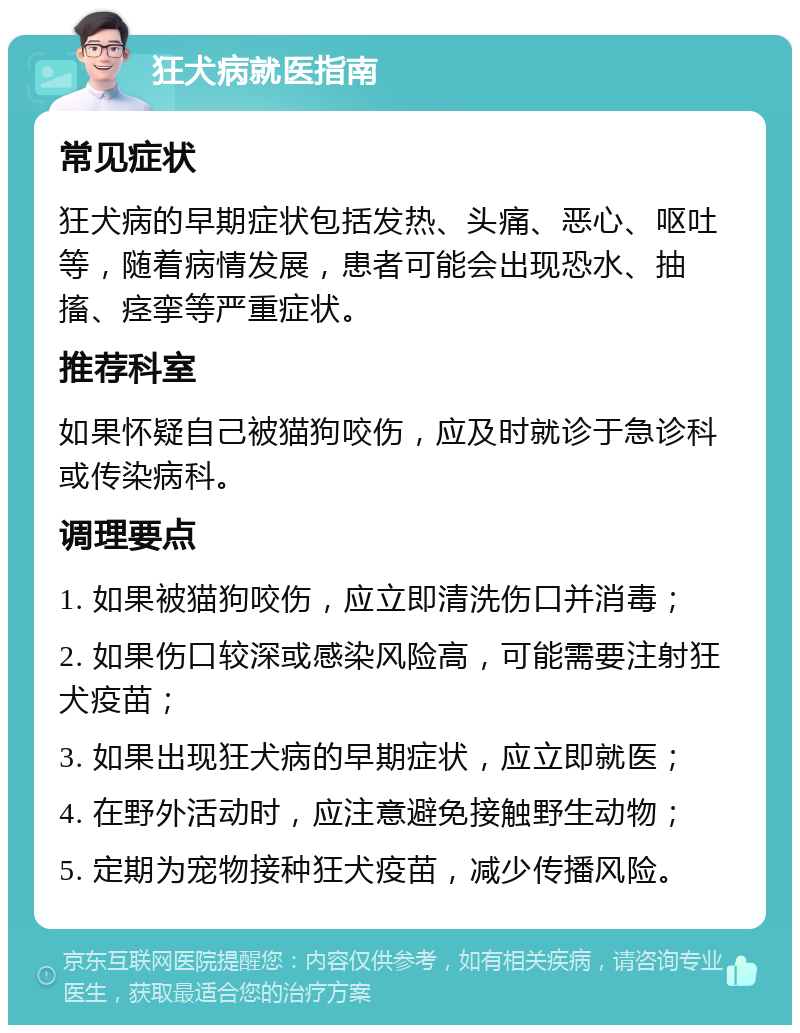 狂犬病就医指南 常见症状 狂犬病的早期症状包括发热、头痛、恶心、呕吐等，随着病情发展，患者可能会出现恐水、抽搐、痉挛等严重症状。 推荐科室 如果怀疑自己被猫狗咬伤，应及时就诊于急诊科或传染病科。 调理要点 1. 如果被猫狗咬伤，应立即清洗伤口并消毒； 2. 如果伤口较深或感染风险高，可能需要注射狂犬疫苗； 3. 如果出现狂犬病的早期症状，应立即就医； 4. 在野外活动时，应注意避免接触野生动物； 5. 定期为宠物接种狂犬疫苗，减少传播风险。