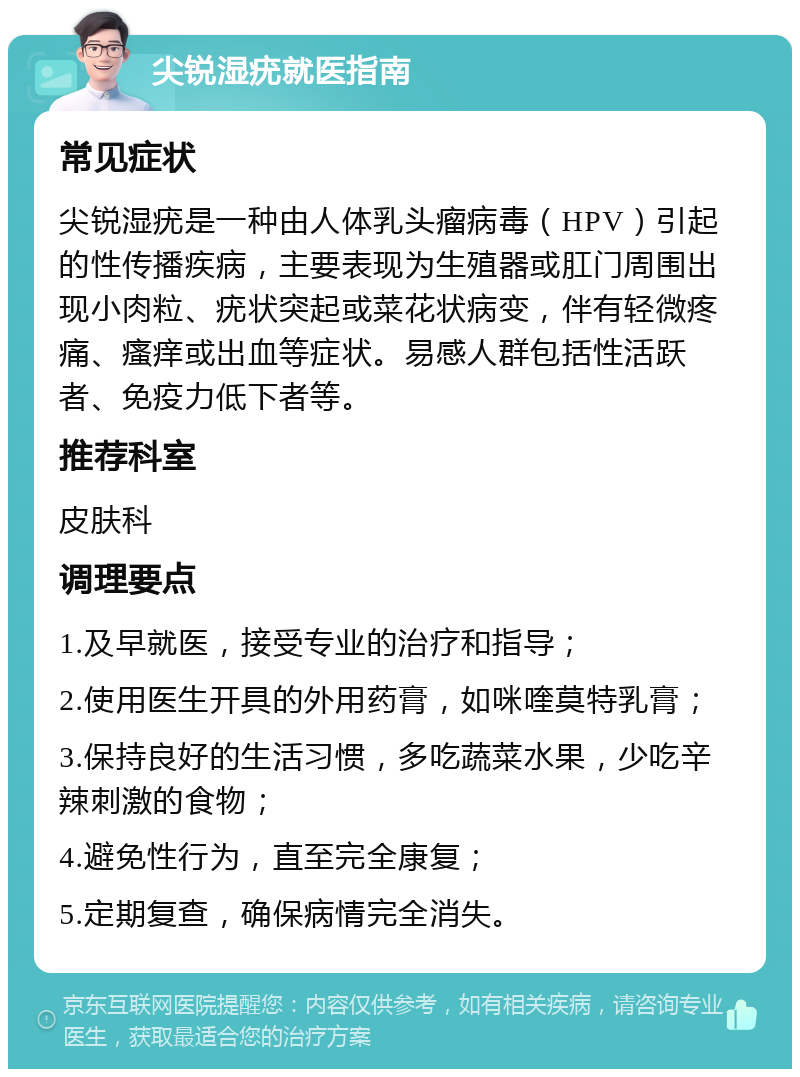 尖锐湿疣就医指南 常见症状 尖锐湿疣是一种由人体乳头瘤病毒（HPV）引起的性传播疾病，主要表现为生殖器或肛门周围出现小肉粒、疣状突起或菜花状病变，伴有轻微疼痛、瘙痒或出血等症状。易感人群包括性活跃者、免疫力低下者等。 推荐科室 皮肤科 调理要点 1.及早就医，接受专业的治疗和指导； 2.使用医生开具的外用药膏，如咪喹莫特乳膏； 3.保持良好的生活习惯，多吃蔬菜水果，少吃辛辣刺激的食物； 4.避免性行为，直至完全康复； 5.定期复查，确保病情完全消失。