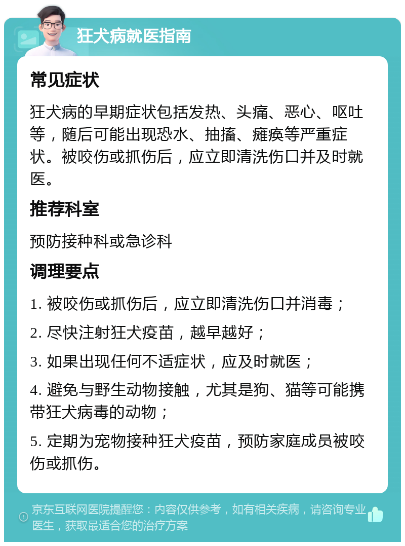 狂犬病就医指南 常见症状 狂犬病的早期症状包括发热、头痛、恶心、呕吐等，随后可能出现恐水、抽搐、瘫痪等严重症状。被咬伤或抓伤后，应立即清洗伤口并及时就医。 推荐科室 预防接种科或急诊科 调理要点 1. 被咬伤或抓伤后，应立即清洗伤口并消毒； 2. 尽快注射狂犬疫苗，越早越好； 3. 如果出现任何不适症状，应及时就医； 4. 避免与野生动物接触，尤其是狗、猫等可能携带狂犬病毒的动物； 5. 定期为宠物接种狂犬疫苗，预防家庭成员被咬伤或抓伤。