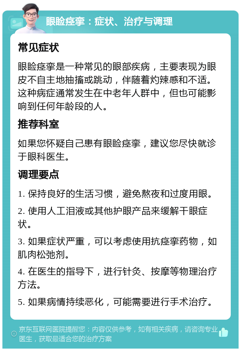 眼睑痉挛：症状、治疗与调理 常见症状 眼睑痉挛是一种常见的眼部疾病，主要表现为眼皮不自主地抽搐或跳动，伴随着灼辣感和不适。这种病症通常发生在中老年人群中，但也可能影响到任何年龄段的人。 推荐科室 如果您怀疑自己患有眼睑痉挛，建议您尽快就诊于眼科医生。 调理要点 1. 保持良好的生活习惯，避免熬夜和过度用眼。 2. 使用人工泪液或其他护眼产品来缓解干眼症状。 3. 如果症状严重，可以考虑使用抗痉挛药物，如肌肉松弛剂。 4. 在医生的指导下，进行针灸、按摩等物理治疗方法。 5. 如果病情持续恶化，可能需要进行手术治疗。