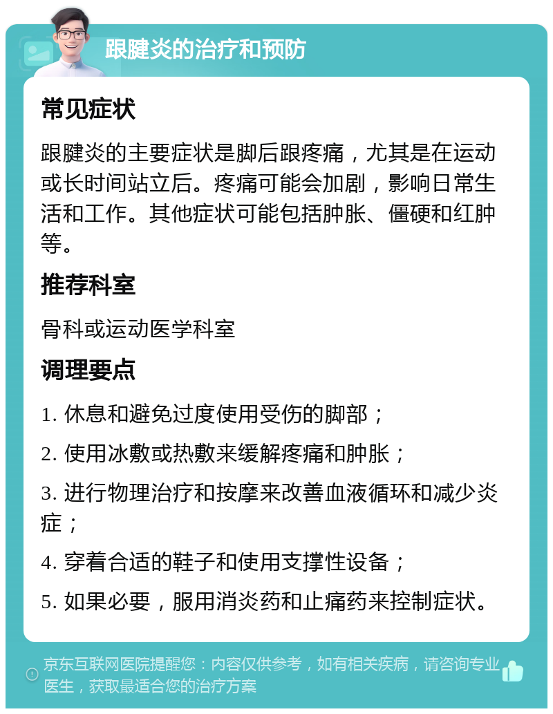 跟腱炎的治疗和预防 常见症状 跟腱炎的主要症状是脚后跟疼痛，尤其是在运动或长时间站立后。疼痛可能会加剧，影响日常生活和工作。其他症状可能包括肿胀、僵硬和红肿等。 推荐科室 骨科或运动医学科室 调理要点 1. 休息和避免过度使用受伤的脚部； 2. 使用冰敷或热敷来缓解疼痛和肿胀； 3. 进行物理治疗和按摩来改善血液循环和减少炎症； 4. 穿着合适的鞋子和使用支撑性设备； 5. 如果必要，服用消炎药和止痛药来控制症状。