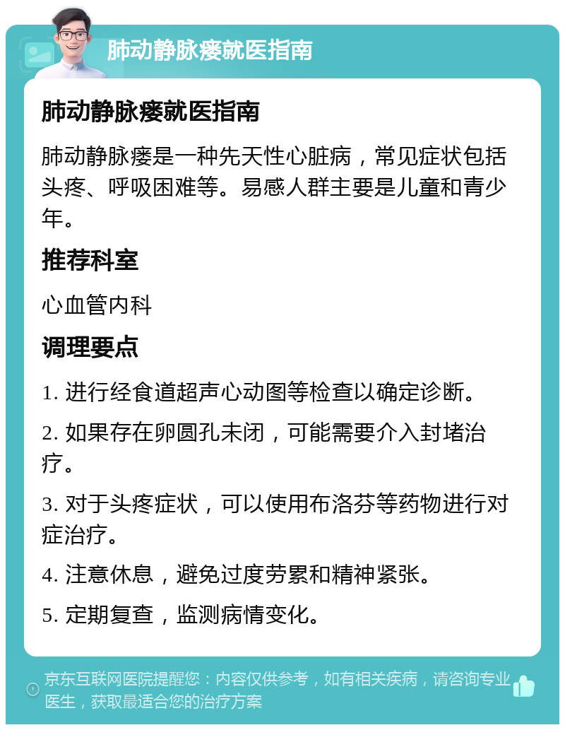 肺动静脉瘘就医指南 肺动静脉瘘就医指南 肺动静脉瘘是一种先天性心脏病，常见症状包括头疼、呼吸困难等。易感人群主要是儿童和青少年。 推荐科室 心血管内科 调理要点 1. 进行经食道超声心动图等检查以确定诊断。 2. 如果存在卵圆孔未闭，可能需要介入封堵治疗。 3. 对于头疼症状，可以使用布洛芬等药物进行对症治疗。 4. 注意休息，避免过度劳累和精神紧张。 5. 定期复查，监测病情变化。