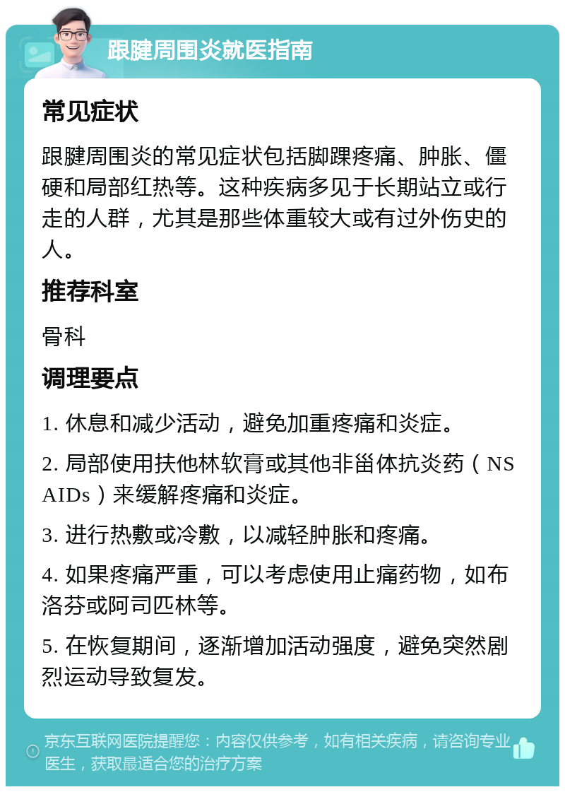 跟腱周围炎就医指南 常见症状 跟腱周围炎的常见症状包括脚踝疼痛、肿胀、僵硬和局部红热等。这种疾病多见于长期站立或行走的人群，尤其是那些体重较大或有过外伤史的人。 推荐科室 骨科 调理要点 1. 休息和减少活动，避免加重疼痛和炎症。 2. 局部使用扶他林软膏或其他非甾体抗炎药（NSAIDs）来缓解疼痛和炎症。 3. 进行热敷或冷敷，以减轻肿胀和疼痛。 4. 如果疼痛严重，可以考虑使用止痛药物，如布洛芬或阿司匹林等。 5. 在恢复期间，逐渐增加活动强度，避免突然剧烈运动导致复发。