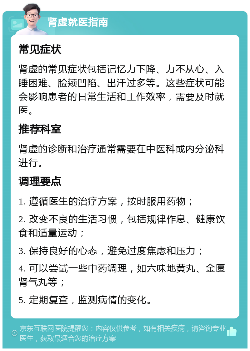 肾虚就医指南 常见症状 肾虚的常见症状包括记忆力下降、力不从心、入睡困难、脸颊凹陷、出汗过多等。这些症状可能会影响患者的日常生活和工作效率，需要及时就医。 推荐科室 肾虚的诊断和治疗通常需要在中医科或内分泌科进行。 调理要点 1. 遵循医生的治疗方案，按时服用药物； 2. 改变不良的生活习惯，包括规律作息、健康饮食和适量运动； 3. 保持良好的心态，避免过度焦虑和压力； 4. 可以尝试一些中药调理，如六味地黄丸、金匮肾气丸等； 5. 定期复查，监测病情的变化。