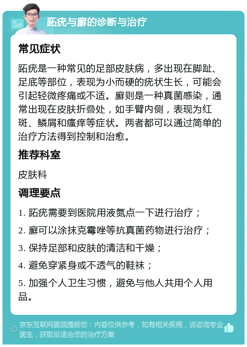 跖疣与廯的诊断与治疗 常见症状 跖疣是一种常见的足部皮肤病，多出现在脚趾、足底等部位，表现为小而硬的疣状生长，可能会引起轻微疼痛或不适。廯则是一种真菌感染，通常出现在皮肤折叠处，如手臂内侧，表现为红斑、鳞屑和瘙痒等症状。两者都可以通过简单的治疗方法得到控制和治愈。 推荐科室 皮肤科 调理要点 1. 跖疣需要到医院用液氮点一下进行治疗； 2. 廯可以涂抹克霉唑等抗真菌药物进行治疗； 3. 保持足部和皮肤的清洁和干燥； 4. 避免穿紧身或不透气的鞋袜； 5. 加强个人卫生习惯，避免与他人共用个人用品。