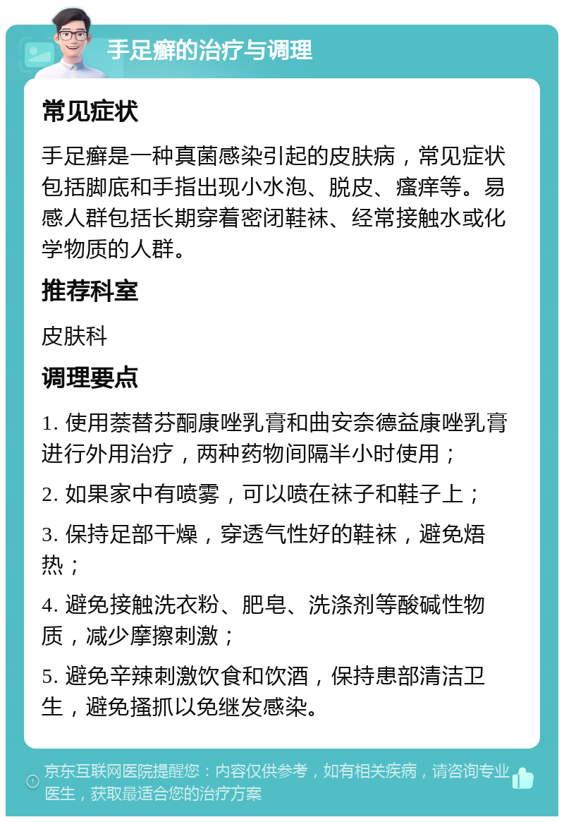 手足癣的治疗与调理 常见症状 手足癣是一种真菌感染引起的皮肤病，常见症状包括脚底和手指出现小水泡、脱皮、瘙痒等。易感人群包括长期穿着密闭鞋袜、经常接触水或化学物质的人群。 推荐科室 皮肤科 调理要点 1. 使用萘替芬酮康唑乳膏和曲安奈德益康唑乳膏进行外用治疗，两种药物间隔半小时使用； 2. 如果家中有喷雾，可以喷在袜子和鞋子上； 3. 保持足部干燥，穿透气性好的鞋袜，避免焐热； 4. 避免接触洗衣粉、肥皂、洗涤剂等酸碱性物质，减少摩擦刺激； 5. 避免辛辣刺激饮食和饮酒，保持患部清洁卫生，避免搔抓以免继发感染。