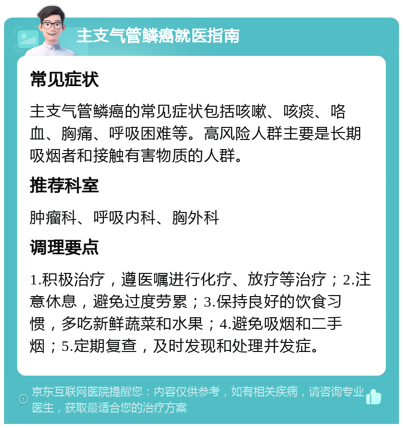 主支气管鳞癌就医指南 常见症状 主支气管鳞癌的常见症状包括咳嗽、咳痰、咯血、胸痛、呼吸困难等。高风险人群主要是长期吸烟者和接触有害物质的人群。 推荐科室 肿瘤科、呼吸内科、胸外科 调理要点 1.积极治疗，遵医嘱进行化疗、放疗等治疗；2.注意休息，避免过度劳累；3.保持良好的饮食习惯，多吃新鲜蔬菜和水果；4.避免吸烟和二手烟；5.定期复查，及时发现和处理并发症。