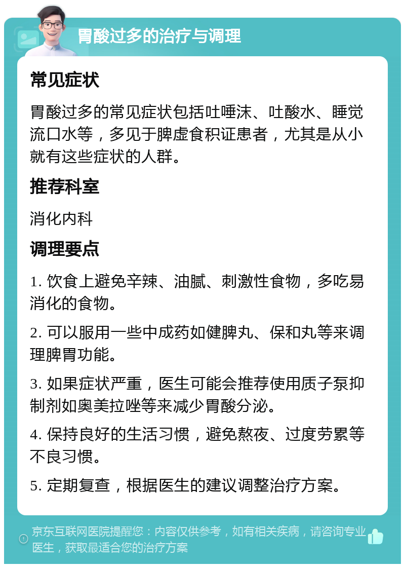 胃酸过多的治疗与调理 常见症状 胃酸过多的常见症状包括吐唾沫、吐酸水、睡觉流口水等，多见于脾虚食积证患者，尤其是从小就有这些症状的人群。 推荐科室 消化内科 调理要点 1. 饮食上避免辛辣、油腻、刺激性食物，多吃易消化的食物。 2. 可以服用一些中成药如健脾丸、保和丸等来调理脾胃功能。 3. 如果症状严重，医生可能会推荐使用质子泵抑制剂如奥美拉唑等来减少胃酸分泌。 4. 保持良好的生活习惯，避免熬夜、过度劳累等不良习惯。 5. 定期复查，根据医生的建议调整治疗方案。