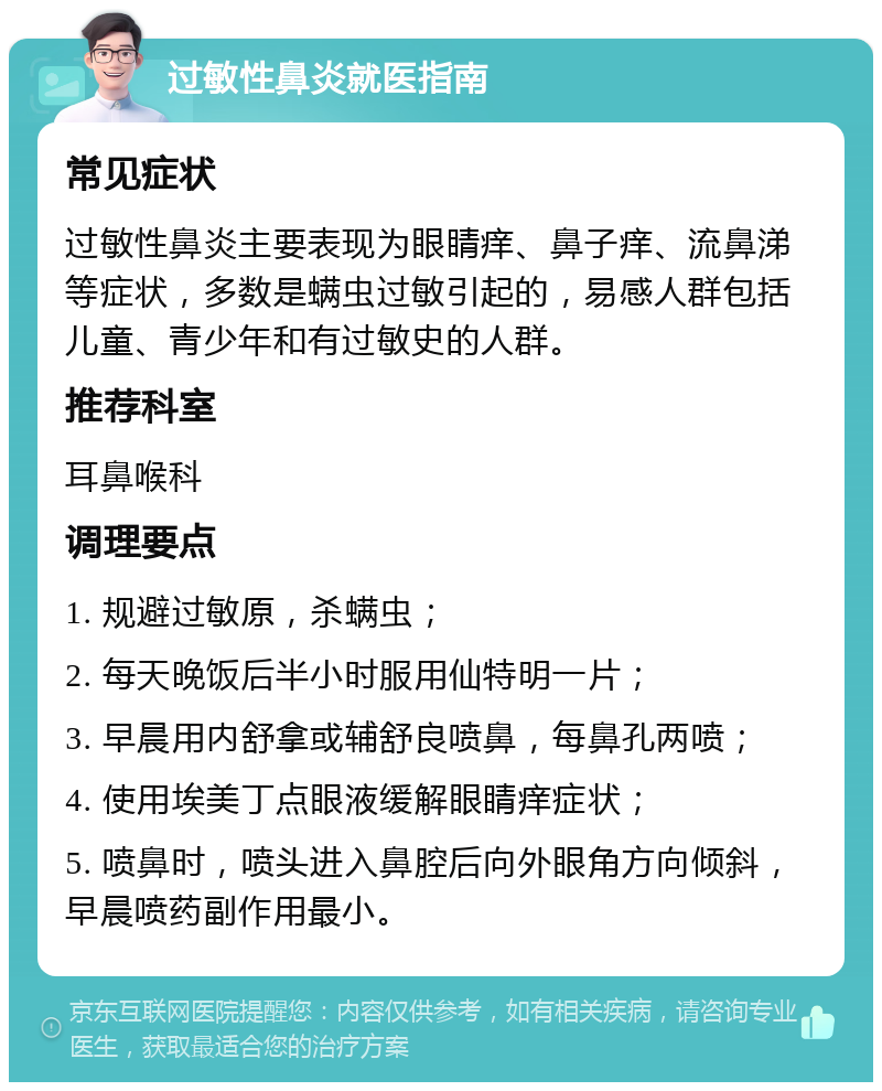 过敏性鼻炎就医指南 常见症状 过敏性鼻炎主要表现为眼睛痒、鼻子痒、流鼻涕等症状，多数是螨虫过敏引起的，易感人群包括儿童、青少年和有过敏史的人群。 推荐科室 耳鼻喉科 调理要点 1. 规避过敏原，杀螨虫； 2. 每天晚饭后半小时服用仙特明一片； 3. 早晨用内舒拿或辅舒良喷鼻，每鼻孔两喷； 4. 使用埃美丁点眼液缓解眼睛痒症状； 5. 喷鼻时，喷头进入鼻腔后向外眼角方向倾斜，早晨喷药副作用最小。