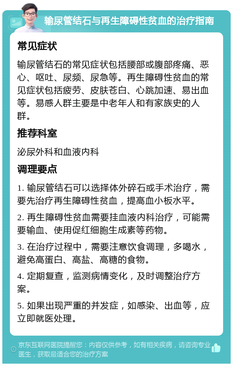 输尿管结石与再生障碍性贫血的治疗指南 常见症状 输尿管结石的常见症状包括腰部或腹部疼痛、恶心、呕吐、尿频、尿急等。再生障碍性贫血的常见症状包括疲劳、皮肤苍白、心跳加速、易出血等。易感人群主要是中老年人和有家族史的人群。 推荐科室 泌尿外科和血液内科 调理要点 1. 输尿管结石可以选择体外碎石或手术治疗，需要先治疗再生障碍性贫血，提高血小板水平。 2. 再生障碍性贫血需要挂血液内科治疗，可能需要输血、使用促红细胞生成素等药物。 3. 在治疗过程中，需要注意饮食调理，多喝水，避免高蛋白、高盐、高糖的食物。 4. 定期复查，监测病情变化，及时调整治疗方案。 5. 如果出现严重的并发症，如感染、出血等，应立即就医处理。