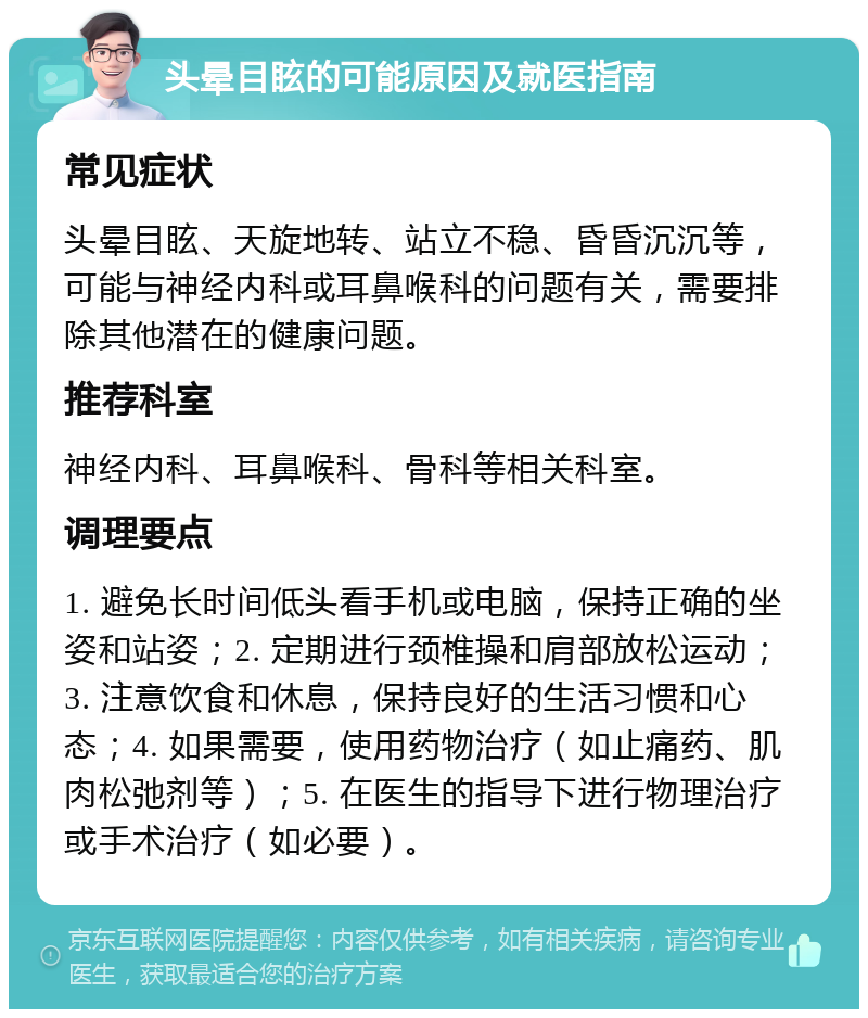 头晕目眩的可能原因及就医指南 常见症状 头晕目眩、天旋地转、站立不稳、昏昏沉沉等，可能与神经内科或耳鼻喉科的问题有关，需要排除其他潜在的健康问题。 推荐科室 神经内科、耳鼻喉科、骨科等相关科室。 调理要点 1. 避免长时间低头看手机或电脑，保持正确的坐姿和站姿；2. 定期进行颈椎操和肩部放松运动；3. 注意饮食和休息，保持良好的生活习惯和心态；4. 如果需要，使用药物治疗（如止痛药、肌肉松弛剂等）；5. 在医生的指导下进行物理治疗或手术治疗（如必要）。