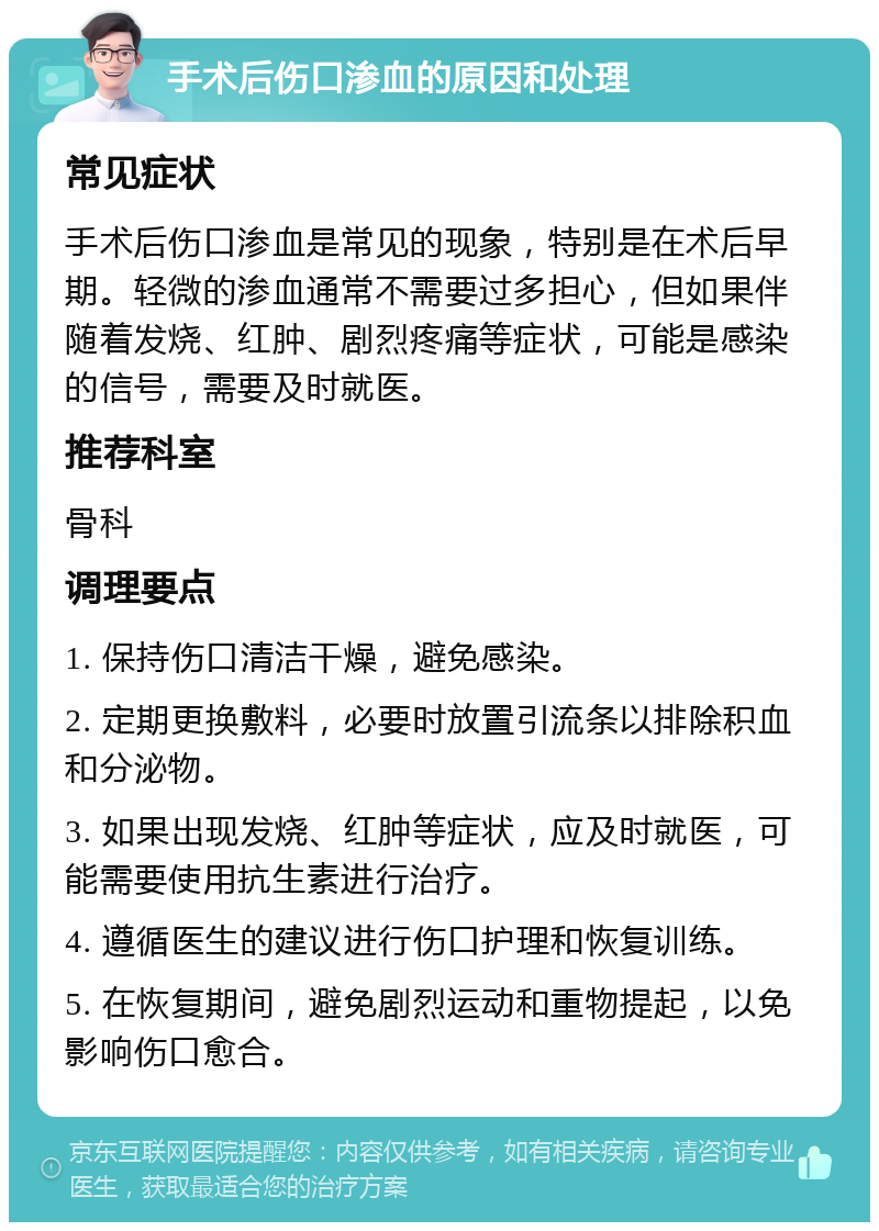 手术后伤口渗血的原因和处理 常见症状 手术后伤口渗血是常见的现象，特别是在术后早期。轻微的渗血通常不需要过多担心，但如果伴随着发烧、红肿、剧烈疼痛等症状，可能是感染的信号，需要及时就医。 推荐科室 骨科 调理要点 1. 保持伤口清洁干燥，避免感染。 2. 定期更换敷料，必要时放置引流条以排除积血和分泌物。 3. 如果出现发烧、红肿等症状，应及时就医，可能需要使用抗生素进行治疗。 4. 遵循医生的建议进行伤口护理和恢复训练。 5. 在恢复期间，避免剧烈运动和重物提起，以免影响伤口愈合。