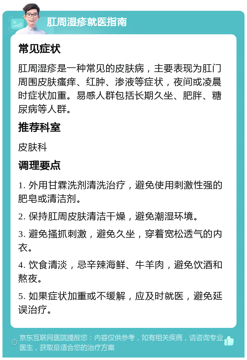 肛周湿疹就医指南 常见症状 肛周湿疹是一种常见的皮肤病，主要表现为肛门周围皮肤瘙痒、红肿、渗液等症状，夜间或凌晨时症状加重。易感人群包括长期久坐、肥胖、糖尿病等人群。 推荐科室 皮肤科 调理要点 1. 外用甘霖洗剂清洗治疗，避免使用刺激性强的肥皂或清洁剂。 2. 保持肛周皮肤清洁干燥，避免潮湿环境。 3. 避免搔抓刺激，避免久坐，穿着宽松透气的内衣。 4. 饮食清淡，忌辛辣海鲜、牛羊肉，避免饮酒和熬夜。 5. 如果症状加重或不缓解，应及时就医，避免延误治疗。