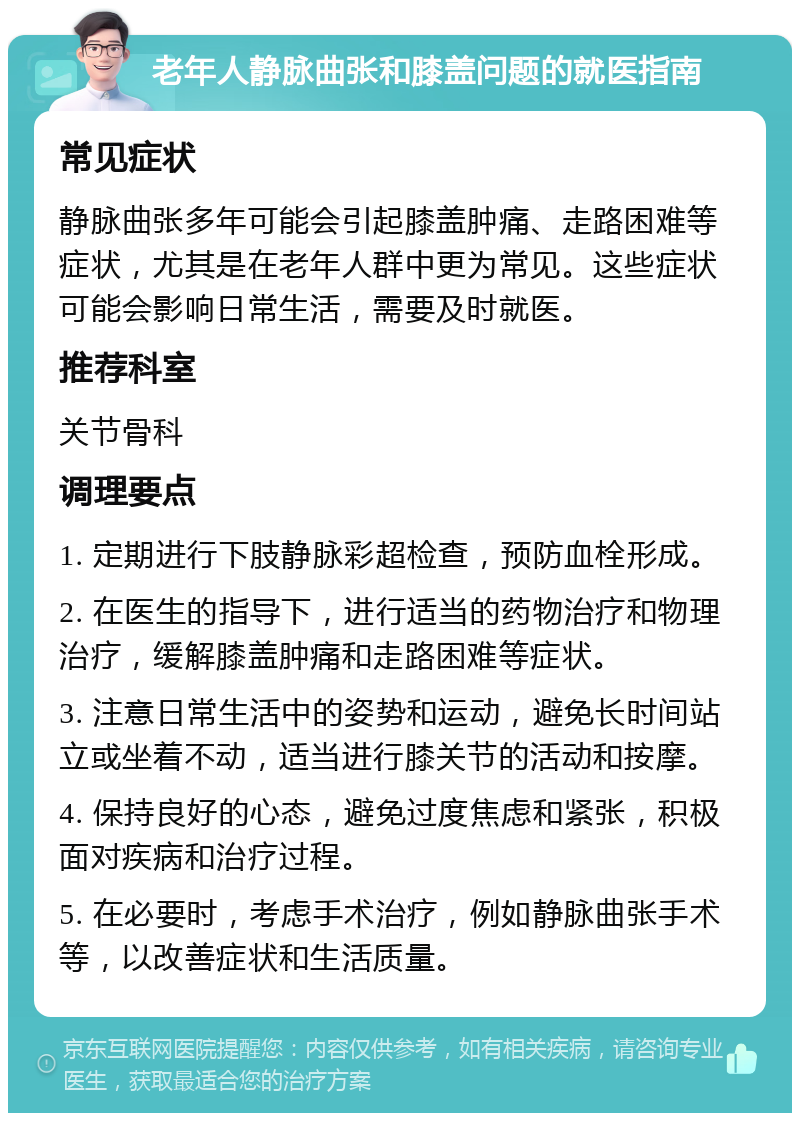 老年人静脉曲张和膝盖问题的就医指南 常见症状 静脉曲张多年可能会引起膝盖肿痛、走路困难等症状，尤其是在老年人群中更为常见。这些症状可能会影响日常生活，需要及时就医。 推荐科室 关节骨科 调理要点 1. 定期进行下肢静脉彩超检查，预防血栓形成。 2. 在医生的指导下，进行适当的药物治疗和物理治疗，缓解膝盖肿痛和走路困难等症状。 3. 注意日常生活中的姿势和运动，避免长时间站立或坐着不动，适当进行膝关节的活动和按摩。 4. 保持良好的心态，避免过度焦虑和紧张，积极面对疾病和治疗过程。 5. 在必要时，考虑手术治疗，例如静脉曲张手术等，以改善症状和生活质量。