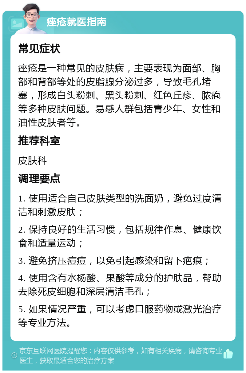 痤疮就医指南 常见症状 痤疮是一种常见的皮肤病，主要表现为面部、胸部和背部等处的皮脂腺分泌过多，导致毛孔堵塞，形成白头粉刺、黑头粉刺、红色丘疹、脓疱等多种皮肤问题。易感人群包括青少年、女性和油性皮肤者等。 推荐科室 皮肤科 调理要点 1. 使用适合自己皮肤类型的洗面奶，避免过度清洁和刺激皮肤； 2. 保持良好的生活习惯，包括规律作息、健康饮食和适量运动； 3. 避免挤压痘痘，以免引起感染和留下疤痕； 4. 使用含有水杨酸、果酸等成分的护肤品，帮助去除死皮细胞和深层清洁毛孔； 5. 如果情况严重，可以考虑口服药物或激光治疗等专业方法。