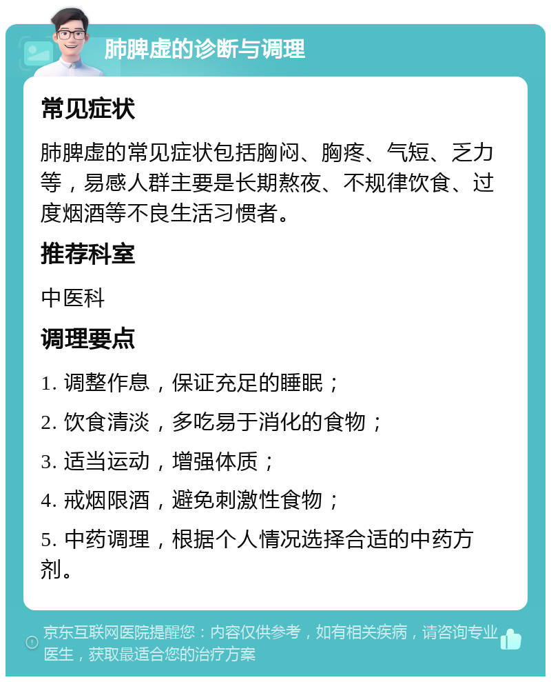 肺脾虚的诊断与调理 常见症状 肺脾虚的常见症状包括胸闷、胸疼、气短、乏力等，易感人群主要是长期熬夜、不规律饮食、过度烟酒等不良生活习惯者。 推荐科室 中医科 调理要点 1. 调整作息，保证充足的睡眠； 2. 饮食清淡，多吃易于消化的食物； 3. 适当运动，增强体质； 4. 戒烟限酒，避免刺激性食物； 5. 中药调理，根据个人情况选择合适的中药方剂。