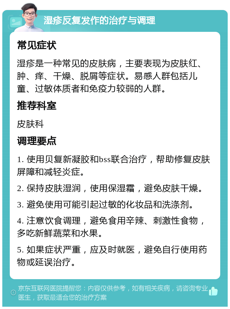 湿疹反复发作的治疗与调理 常见症状 湿疹是一种常见的皮肤病，主要表现为皮肤红、肿、痒、干燥、脱屑等症状。易感人群包括儿童、过敏体质者和免疫力较弱的人群。 推荐科室 皮肤科 调理要点 1. 使用贝复新凝胶和bss联合治疗，帮助修复皮肤屏障和减轻炎症。 2. 保持皮肤湿润，使用保湿霜，避免皮肤干燥。 3. 避免使用可能引起过敏的化妆品和洗涤剂。 4. 注意饮食调理，避免食用辛辣、刺激性食物，多吃新鲜蔬菜和水果。 5. 如果症状严重，应及时就医，避免自行使用药物或延误治疗。