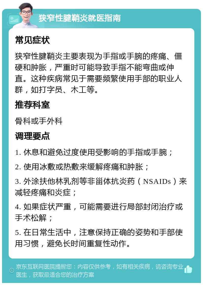 狭窄性腱鞘炎就医指南 常见症状 狭窄性腱鞘炎主要表现为手指或手腕的疼痛、僵硬和肿胀，严重时可能导致手指不能弯曲或伸直。这种疾病常见于需要频繁使用手部的职业人群，如打字员、木工等。 推荐科室 骨科或手外科 调理要点 1. 休息和避免过度使用受影响的手指或手腕； 2. 使用冰敷或热敷来缓解疼痛和肿胀； 3. 外涂扶他林乳剂等非甾体抗炎药（NSAIDs）来减轻疼痛和炎症； 4. 如果症状严重，可能需要进行局部封闭治疗或手术松解； 5. 在日常生活中，注意保持正确的姿势和手部使用习惯，避免长时间重复性动作。