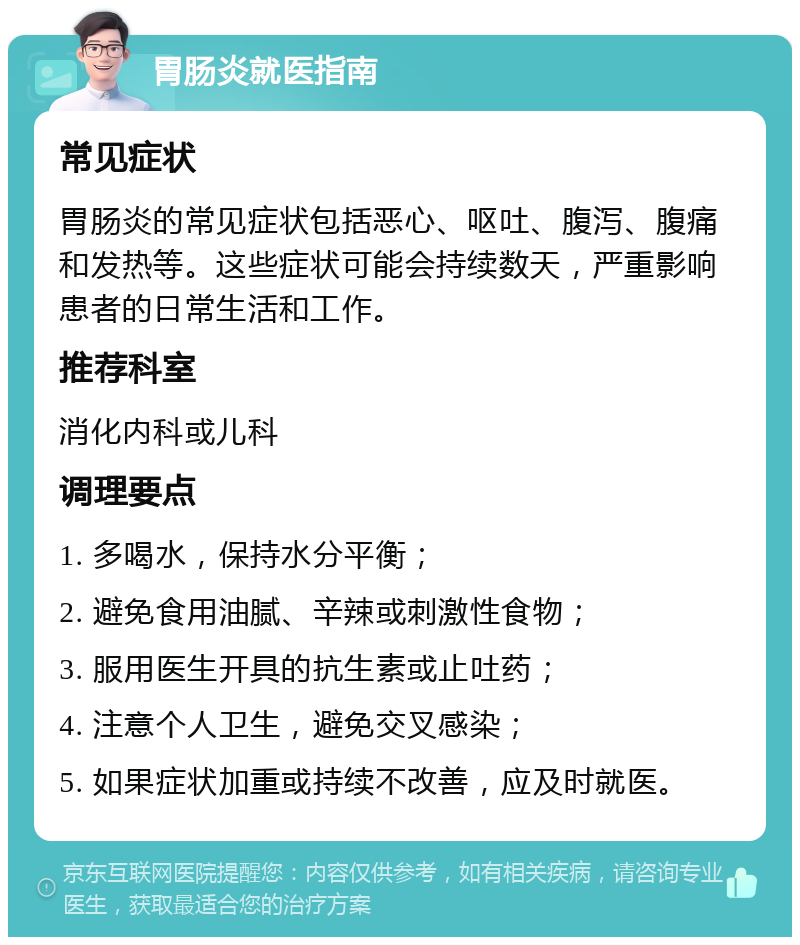 胃肠炎就医指南 常见症状 胃肠炎的常见症状包括恶心、呕吐、腹泻、腹痛和发热等。这些症状可能会持续数天，严重影响患者的日常生活和工作。 推荐科室 消化内科或儿科 调理要点 1. 多喝水，保持水分平衡； 2. 避免食用油腻、辛辣或刺激性食物； 3. 服用医生开具的抗生素或止吐药； 4. 注意个人卫生，避免交叉感染； 5. 如果症状加重或持续不改善，应及时就医。