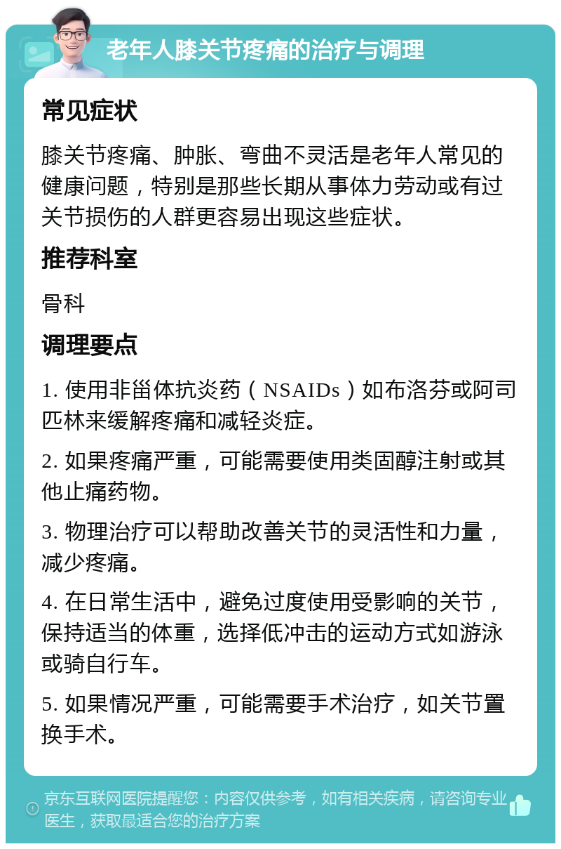 老年人膝关节疼痛的治疗与调理 常见症状 膝关节疼痛、肿胀、弯曲不灵活是老年人常见的健康问题，特别是那些长期从事体力劳动或有过关节损伤的人群更容易出现这些症状。 推荐科室 骨科 调理要点 1. 使用非甾体抗炎药（NSAIDs）如布洛芬或阿司匹林来缓解疼痛和减轻炎症。 2. 如果疼痛严重，可能需要使用类固醇注射或其他止痛药物。 3. 物理治疗可以帮助改善关节的灵活性和力量，减少疼痛。 4. 在日常生活中，避免过度使用受影响的关节，保持适当的体重，选择低冲击的运动方式如游泳或骑自行车。 5. 如果情况严重，可能需要手术治疗，如关节置换手术。