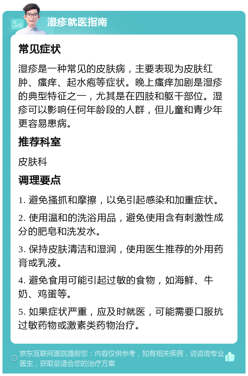 湿疹就医指南 常见症状 湿疹是一种常见的皮肤病，主要表现为皮肤红肿、瘙痒、起水疱等症状。晚上瘙痒加剧是湿疹的典型特征之一，尤其是在四肢和躯干部位。湿疹可以影响任何年龄段的人群，但儿童和青少年更容易患病。 推荐科室 皮肤科 调理要点 1. 避免搔抓和摩擦，以免引起感染和加重症状。 2. 使用温和的洗浴用品，避免使用含有刺激性成分的肥皂和洗发水。 3. 保持皮肤清洁和湿润，使用医生推荐的外用药膏或乳液。 4. 避免食用可能引起过敏的食物，如海鲜、牛奶、鸡蛋等。 5. 如果症状严重，应及时就医，可能需要口服抗过敏药物或激素类药物治疗。