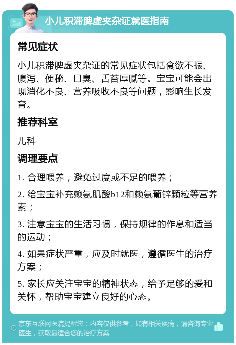 小儿积滞脾虚夹杂证就医指南 常见症状 小儿积滞脾虚夹杂证的常见症状包括食欲不振、腹泻、便秘、口臭、舌苔厚腻等。宝宝可能会出现消化不良、营养吸收不良等问题，影响生长发育。 推荐科室 儿科 调理要点 1. 合理喂养，避免过度或不足的喂养； 2. 给宝宝补充赖氨肌酸b12和赖氨葡锌颗粒等营养素； 3. 注意宝宝的生活习惯，保持规律的作息和适当的运动； 4. 如果症状严重，应及时就医，遵循医生的治疗方案； 5. 家长应关注宝宝的精神状态，给予足够的爱和关怀，帮助宝宝建立良好的心态。