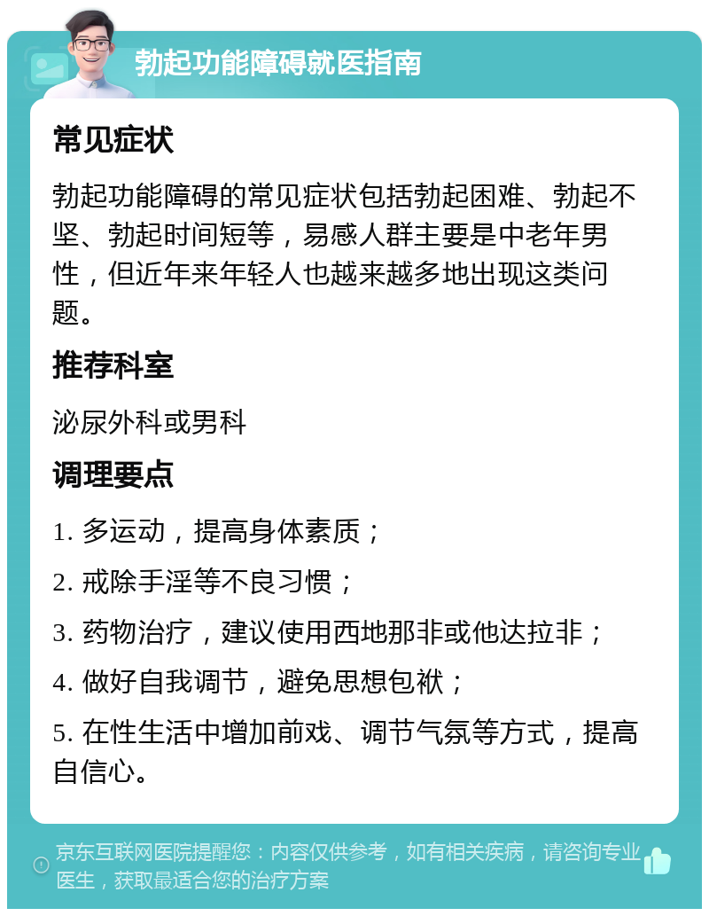 勃起功能障碍就医指南 常见症状 勃起功能障碍的常见症状包括勃起困难、勃起不坚、勃起时间短等，易感人群主要是中老年男性，但近年来年轻人也越来越多地出现这类问题。 推荐科室 泌尿外科或男科 调理要点 1. 多运动，提高身体素质； 2. 戒除手淫等不良习惯； 3. 药物治疗，建议使用西地那非或他达拉非； 4. 做好自我调节，避免思想包袱； 5. 在性生活中增加前戏、调节气氛等方式，提高自信心。