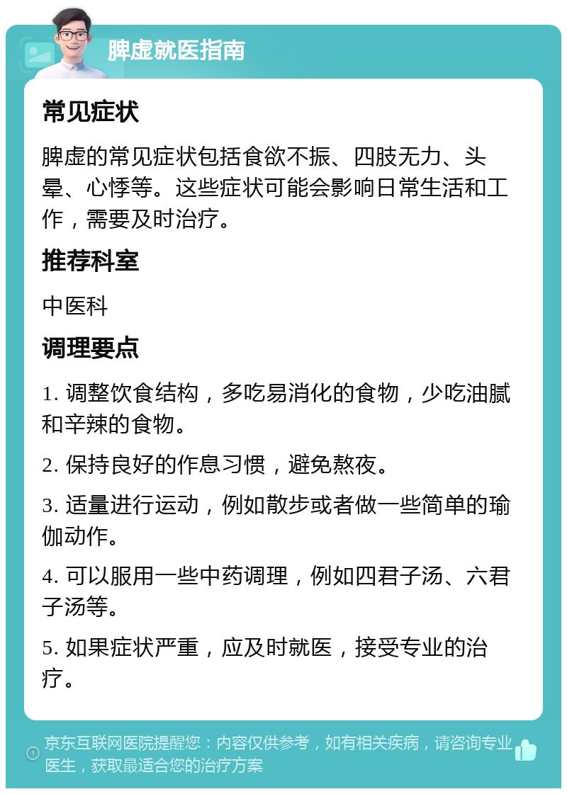 脾虚就医指南 常见症状 脾虚的常见症状包括食欲不振、四肢无力、头晕、心悸等。这些症状可能会影响日常生活和工作，需要及时治疗。 推荐科室 中医科 调理要点 1. 调整饮食结构，多吃易消化的食物，少吃油腻和辛辣的食物。 2. 保持良好的作息习惯，避免熬夜。 3. 适量进行运动，例如散步或者做一些简单的瑜伽动作。 4. 可以服用一些中药调理，例如四君子汤、六君子汤等。 5. 如果症状严重，应及时就医，接受专业的治疗。