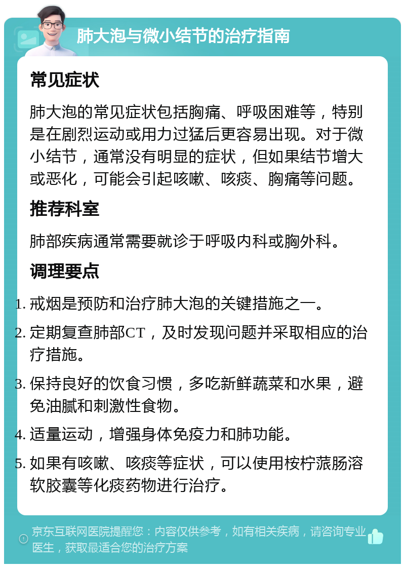 肺大泡与微小结节的治疗指南 常见症状 肺大泡的常见症状包括胸痛、呼吸困难等，特别是在剧烈运动或用力过猛后更容易出现。对于微小结节，通常没有明显的症状，但如果结节增大或恶化，可能会引起咳嗽、咳痰、胸痛等问题。 推荐科室 肺部疾病通常需要就诊于呼吸内科或胸外科。 调理要点 戒烟是预防和治疗肺大泡的关键措施之一。 定期复查肺部CT，及时发现问题并采取相应的治疗措施。 保持良好的饮食习惯，多吃新鲜蔬菜和水果，避免油腻和刺激性食物。 适量运动，增强身体免疫力和肺功能。 如果有咳嗽、咳痰等症状，可以使用桉柠蒎肠溶软胶囊等化痰药物进行治疗。