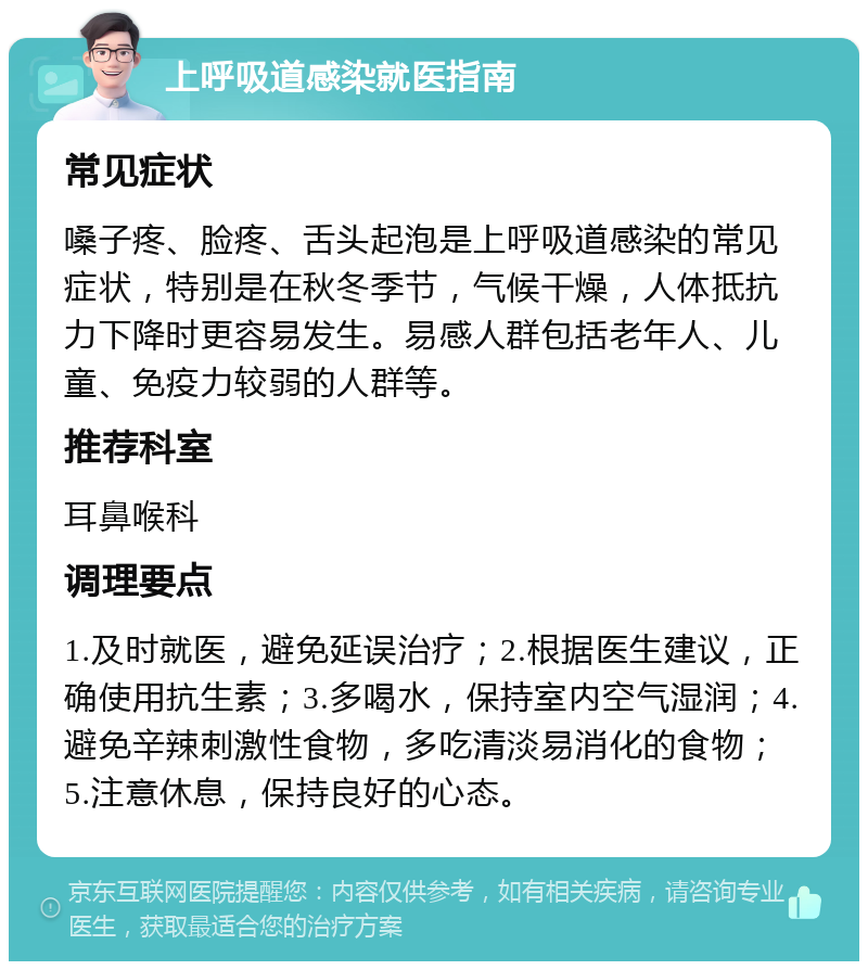 上呼吸道感染就医指南 常见症状 嗓子疼、脸疼、舌头起泡是上呼吸道感染的常见症状，特别是在秋冬季节，气候干燥，人体抵抗力下降时更容易发生。易感人群包括老年人、儿童、免疫力较弱的人群等。 推荐科室 耳鼻喉科 调理要点 1.及时就医，避免延误治疗；2.根据医生建议，正确使用抗生素；3.多喝水，保持室内空气湿润；4.避免辛辣刺激性食物，多吃清淡易消化的食物；5.注意休息，保持良好的心态。