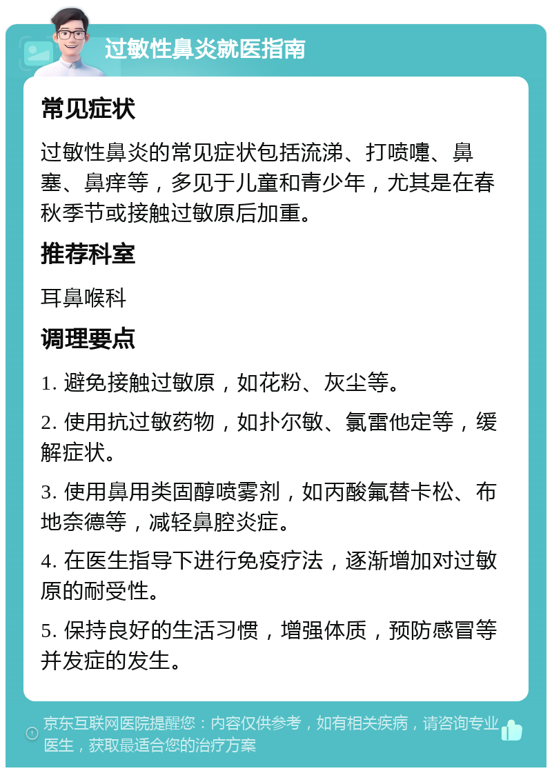 过敏性鼻炎就医指南 常见症状 过敏性鼻炎的常见症状包括流涕、打喷嚏、鼻塞、鼻痒等，多见于儿童和青少年，尤其是在春秋季节或接触过敏原后加重。 推荐科室 耳鼻喉科 调理要点 1. 避免接触过敏原，如花粉、灰尘等。 2. 使用抗过敏药物，如扑尔敏、氯雷他定等，缓解症状。 3. 使用鼻用类固醇喷雾剂，如丙酸氟替卡松、布地奈德等，减轻鼻腔炎症。 4. 在医生指导下进行免疫疗法，逐渐增加对过敏原的耐受性。 5. 保持良好的生活习惯，增强体质，预防感冒等并发症的发生。