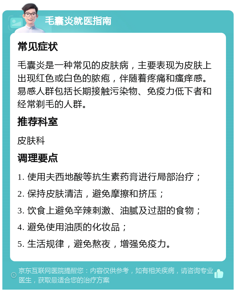 毛囊炎就医指南 常见症状 毛囊炎是一种常见的皮肤病，主要表现为皮肤上出现红色或白色的脓疱，伴随着疼痛和瘙痒感。易感人群包括长期接触污染物、免疫力低下者和经常剃毛的人群。 推荐科室 皮肤科 调理要点 1. 使用夫西地酸等抗生素药膏进行局部治疗； 2. 保持皮肤清洁，避免摩擦和挤压； 3. 饮食上避免辛辣刺激、油腻及过甜的食物； 4. 避免使用油质的化妆品； 5. 生活规律，避免熬夜，增强免疫力。