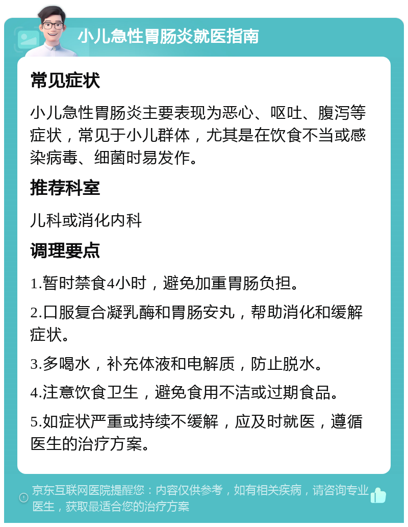 小儿急性胃肠炎就医指南 常见症状 小儿急性胃肠炎主要表现为恶心、呕吐、腹泻等症状，常见于小儿群体，尤其是在饮食不当或感染病毒、细菌时易发作。 推荐科室 儿科或消化内科 调理要点 1.暂时禁食4小时，避免加重胃肠负担。 2.口服复合凝乳酶和胃肠安丸，帮助消化和缓解症状。 3.多喝水，补充体液和电解质，防止脱水。 4.注意饮食卫生，避免食用不洁或过期食品。 5.如症状严重或持续不缓解，应及时就医，遵循医生的治疗方案。