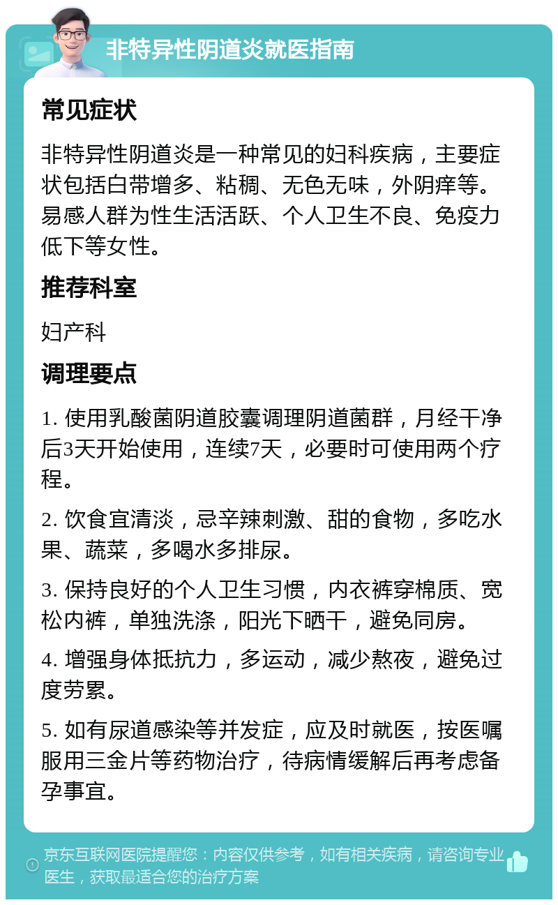 非特异性阴道炎就医指南 常见症状 非特异性阴道炎是一种常见的妇科疾病，主要症状包括白带增多、粘稠、无色无味，外阴痒等。易感人群为性生活活跃、个人卫生不良、免疫力低下等女性。 推荐科室 妇产科 调理要点 1. 使用乳酸菌阴道胶囊调理阴道菌群，月经干净后3天开始使用，连续7天，必要时可使用两个疗程。 2. 饮食宜清淡，忌辛辣刺激、甜的食物，多吃水果、蔬菜，多喝水多排尿。 3. 保持良好的个人卫生习惯，内衣裤穿棉质、宽松内裤，单独洗涤，阳光下晒干，避免同房。 4. 增强身体抵抗力，多运动，减少熬夜，避免过度劳累。 5. 如有尿道感染等并发症，应及时就医，按医嘱服用三金片等药物治疗，待病情缓解后再考虑备孕事宜。