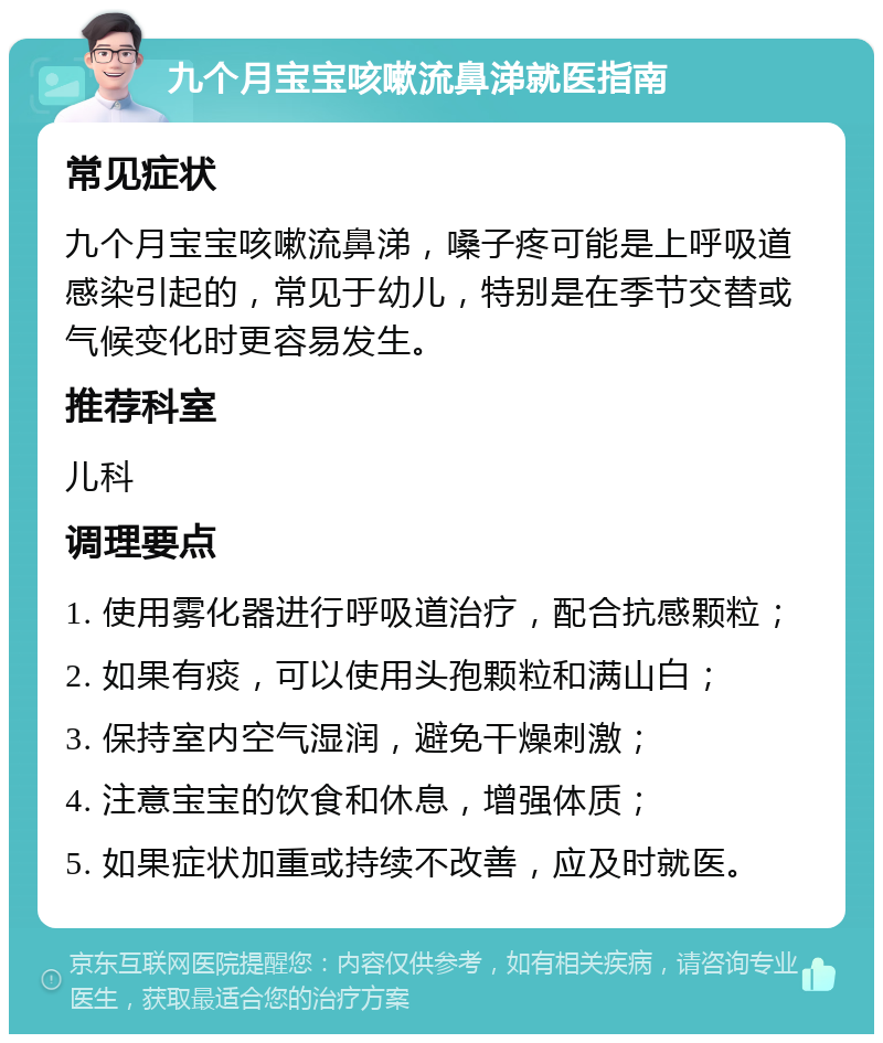 九个月宝宝咳嗽流鼻涕就医指南 常见症状 九个月宝宝咳嗽流鼻涕，嗓子疼可能是上呼吸道感染引起的，常见于幼儿，特别是在季节交替或气候变化时更容易发生。 推荐科室 儿科 调理要点 1. 使用雾化器进行呼吸道治疗，配合抗感颗粒； 2. 如果有痰，可以使用头孢颗粒和满山白； 3. 保持室内空气湿润，避免干燥刺激； 4. 注意宝宝的饮食和休息，增强体质； 5. 如果症状加重或持续不改善，应及时就医。