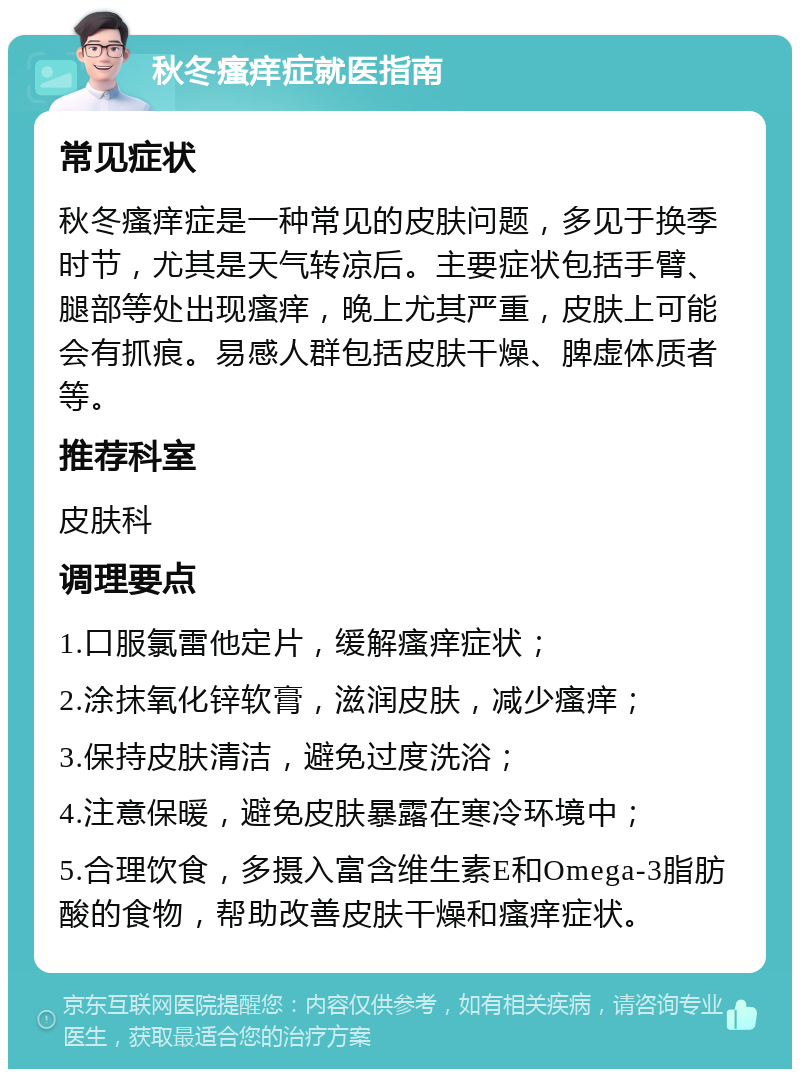 秋冬瘙痒症就医指南 常见症状 秋冬瘙痒症是一种常见的皮肤问题，多见于换季时节，尤其是天气转凉后。主要症状包括手臂、腿部等处出现瘙痒，晚上尤其严重，皮肤上可能会有抓痕。易感人群包括皮肤干燥、脾虚体质者等。 推荐科室 皮肤科 调理要点 1.口服氯雷他定片，缓解瘙痒症状； 2.涂抹氧化锌软膏，滋润皮肤，减少瘙痒； 3.保持皮肤清洁，避免过度洗浴； 4.注意保暖，避免皮肤暴露在寒冷环境中； 5.合理饮食，多摄入富含维生素E和Omega-3脂肪酸的食物，帮助改善皮肤干燥和瘙痒症状。