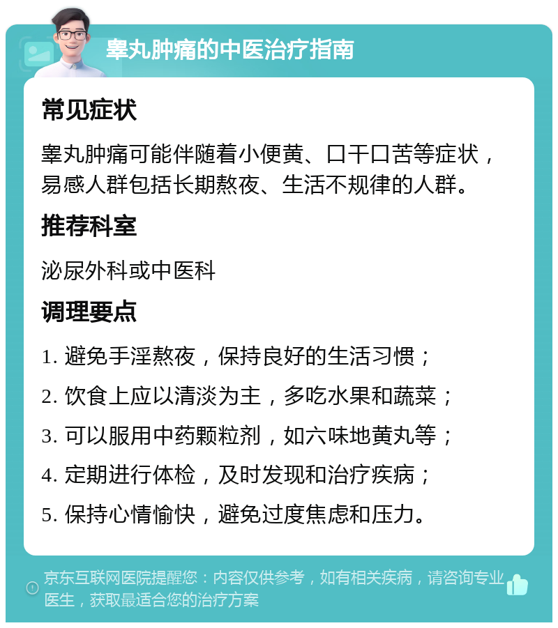 睾丸肿痛的中医治疗指南 常见症状 睾丸肿痛可能伴随着小便黄、口干口苦等症状，易感人群包括长期熬夜、生活不规律的人群。 推荐科室 泌尿外科或中医科 调理要点 1. 避免手淫熬夜，保持良好的生活习惯； 2. 饮食上应以清淡为主，多吃水果和蔬菜； 3. 可以服用中药颗粒剂，如六味地黄丸等； 4. 定期进行体检，及时发现和治疗疾病； 5. 保持心情愉快，避免过度焦虑和压力。